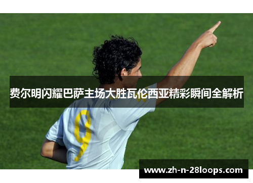 费尔明闪耀巴萨主场大胜瓦伦西亚精彩瞬间全解析 费尔明闪耀巴萨主场大胜瓦伦西亚精彩瞬间全解析