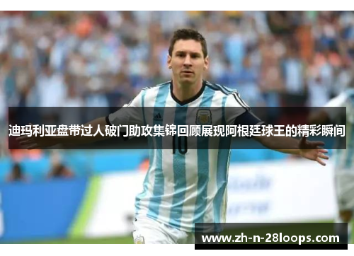 迪玛利亚盘带过人破门助攻集锦回顾展现阿根廷球王的精彩瞬间