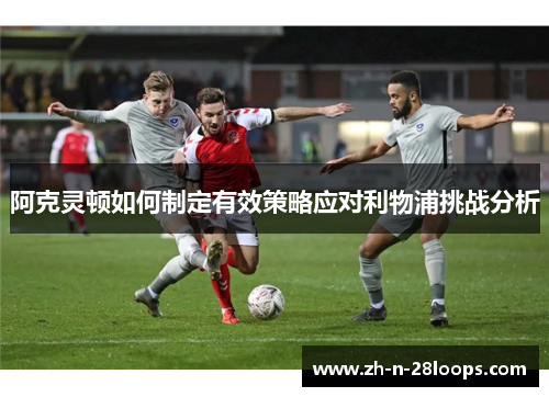 阿克灵顿如何制定有效策略应对利物浦挑战分析 阿克灵顿如何制定有效策略应对利物浦挑战分析