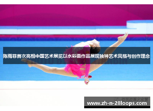 陈雨菲首次亮相中国艺术展览以水彩画作品展现独特艺术风格与创作理念