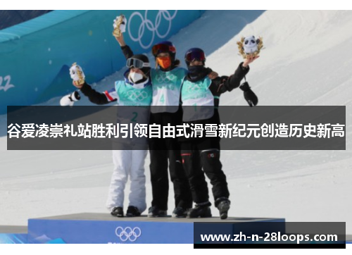 谷爱凌崇礼站胜利引领自由式滑雪新纪元创造历史新高
