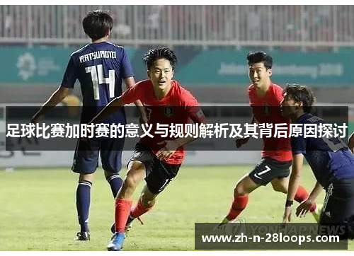 足球比赛加时赛的意义与规则解析及其背后原因探讨