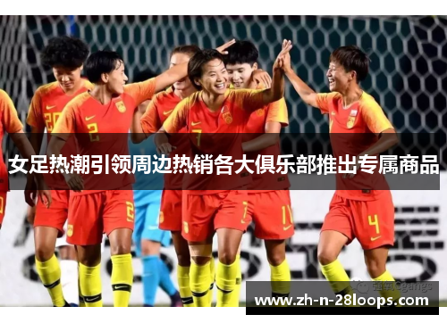 女足热潮引领周边热销各大俱乐部推出专属商品