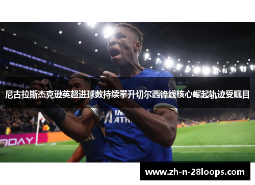 尼古拉斯杰克逊英超进球数持续攀升切尔西锋线核心崛起轨迹受瞩目